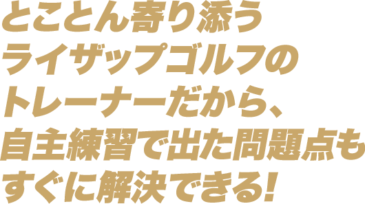 とことん寄り添うライザップゴルフのトレーナーだから、自主練習で出た問題点もすぐに解決できる！