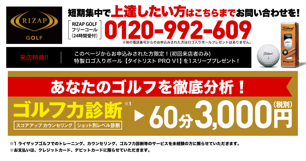 短期集中で上達したい方はこちらまでお問い合わせを！［RIZAP GOLFフリーコール（24時間受付）］0120-992-609 ※他の電話番号からのお申込みされた方はロゴ入りボールプレゼントはありません。来店特典！！このページからお申込みされた方限定！(初回来店者のみ) 特製ロゴ入りボール【タイトリスト PRO V1】を1スリーブプレゼント！あなたのゴルフを徹底分析！ゴルフ力診断（スコアアップカウンセリング・ショット別レベル診断）60分3,000円（税込）※1 ライザップゴルフでのトレーニング、カウンセリング、ゴルフ力診断等のサービスを未経験の方に限らせていただきます。※お支払いは、クレジットカード、デビットカードに限らせていただきます。