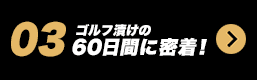 03 ゴルフ漬けの60日間に密着！