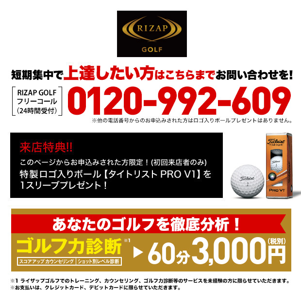 短期集中で上達したい方はこちらまでお問い合わせを！［RIZAP GOLFフリーコール（24時間受付）］0120-992-609 ※他の電話番号からのお申込みされた方はロゴ入りボールプレゼントはありません。来店特典！！このページからお申込みされた方限定！(初回来店者のみ) 特製ロゴ入りボール【タイトリスト PRO V1】を1スリーブプレゼント！あなたのゴルフを徹底分析！ゴルフ力診断（スコアアップカウンセリング・ショット別レベル診断）60分3,000円（税込）※1 ライザップゴルフでのトレーニング、カウンセリング、ゴルフ力診断等のサービスを未経験の方に限らせていただきます。※お支払いは、クレジットカード、デビットカードに限らせていただきます。