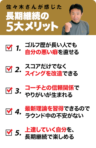 佐々木さんが感じた長期継続の5大メリット 1.ゴルフ歴が長い人でも自分の悪い癖を直せる 2.スコアだけでなくスイングを改造できる 3.コーチとの信頼関係でやりがいが生まれる 4.最新理論を習得できるのでラウンド中の不安がない 5.上達していく自分を、長期継続で楽しめる