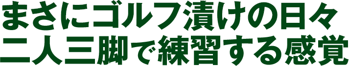 まさにゴルフ漬けの日々 二人三脚で練習する感覚