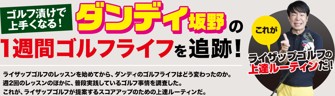 ゴルフ漬けで上手くなる！ダンディ坂野の1週間ゴルフライフを追跡！ライザップゴルフのレッスンを始めてから、ダンディのゴルフライフはどう変わったのか。週2回のレッスンのほかに、普段実践しているゴルフ事情を調査した。これが、ライザップゴルフが提案するスコアアップのための上達ルーティンだ。これがライザップゴルフの上達ルーティンだ！