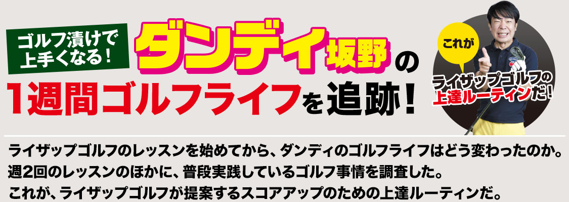 ゴルフ漬けで上手くなる！ダンディ坂野の1週間ゴルフライフを追跡！ライザップゴルフのレッスンを始めてから、ダンディのゴルフライフはどう変わったのか。週2回のレッスンのほかに、普段実践しているゴルフ事情を調査した。これが、ライザップゴルフが提案するスコアアップのための上達ルーティンだ。これがライザップゴルフの上達ルーティンだ！