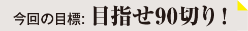 今回の目標：目指せ90切り！