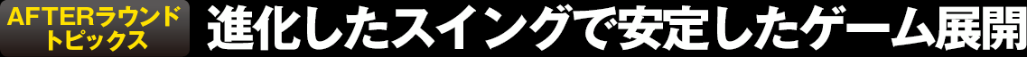 AFTERラウンドトピックス 進化したスイングで安定したゲーム展開