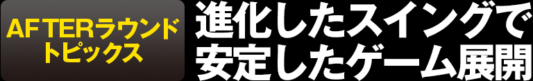 AFTERラウンドトピックス 進化したスイングで安定したゲーム展開