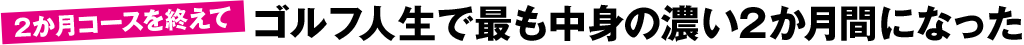 2か月コースを終えて ゴルフ人生で最も中身の濃い2か月間になった