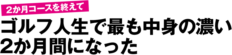 2か月コースを終えて ゴルフ人生で最も中身の濃い2か月間になった