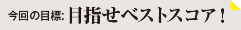 今回の目標：目指せベストスコア！