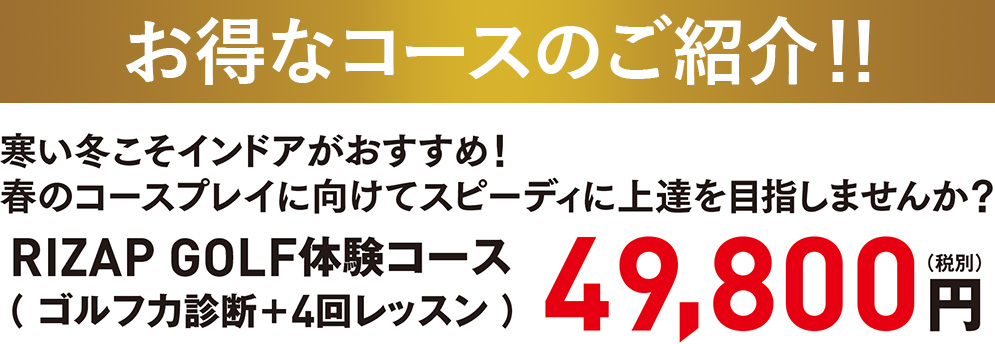 お得なコースのご紹介!! 寒い冬こそインドアがおすすめ！春のコースプレイに向けてスピーディに上達を目指しませんか？RIZAP GOLF体験コース（ ゴルフ力診断＋4回レッスン ）49,800円（税別）