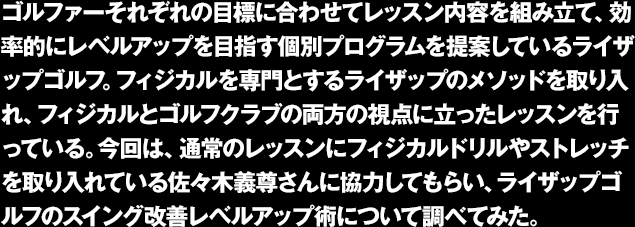 ゴルファーそれぞれの目標に合わせてレッスン内容を組み立て、効率的にレベルアップを目指す個別プログラムを提案しているライザップゴルフ。フィジカルを専門とするライザップのメソッドを取り入れ、フィジカルとゴルフクラブの両方の視点に立ったレッスンを行っている。今回は、通常のレッスンにフィジカルドリルやストレッチを取り入れている佐々木義尊さんに協力してもらい、ライザップゴルフのスイング改善レベルアップ術について調べてみた。