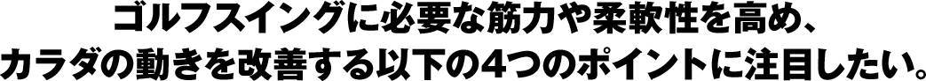 ゴルフスイングに必要な筋力や柔軟性を高め、カラダの動きを改善する以下の4つのポイントに注目したい。