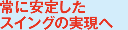 常に安定したスイングの実現へ