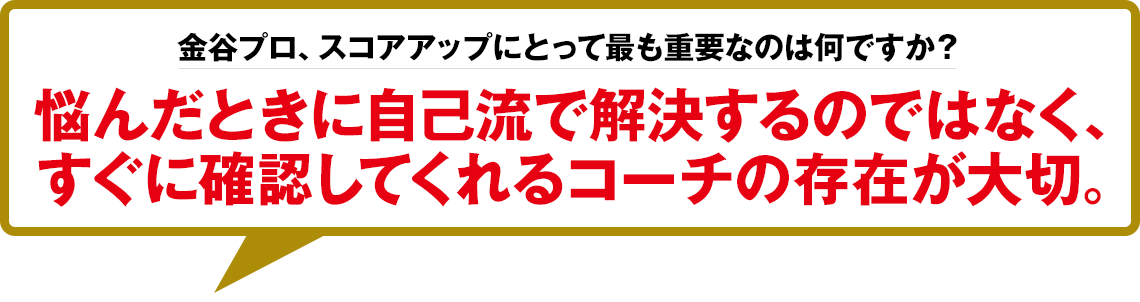 金谷プロ、スコアアップにとって最も重要なのは何ですか？「悩んだときに自己流で解決するのではなく、すぐに確認してくれるコーチの存在が大切。」