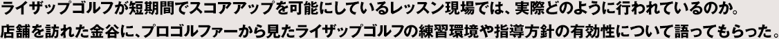 ライザップゴルフが短期間でスコアアップを可能にしているレッスン現場では、実際どのように行われているのか。店舗を訪れた金谷に、プロゴルファーから見たライザップゴルフの練習環境や指導方針の有効性について語ってもらった。
