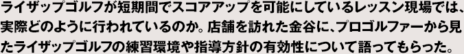 ライザップゴルフが短期間でスコアアップを可能にしているレッスン現場では、実際どのように行われているのか。店舗を訪れた金谷に、プロゴルファーから見たライザップゴルフの練習環境や指導方針の有効性について語ってもらった。