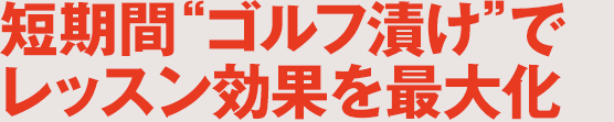 短期間“ゴルフ漬け”でレッスン効果を最大化