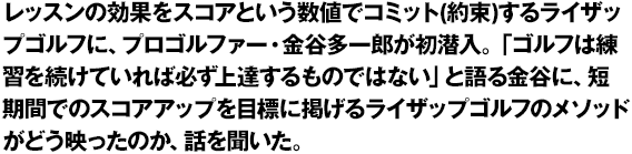 レッスンの効果をスコアという数値でコミット(約束)するライザップゴルフに、プロゴルファー・金谷多一郎が初潜入。「ゴルフは練習を続けていれば必ず上達するものではない」と語る金谷に、短期間でのスコアアップを目標に掲げるライザップゴルフのメソッドがどう映ったのか、話を聞いた。