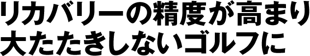 リカバリーの精度が高まり大たたきしないゴルフに