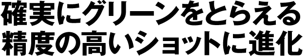 確実にグリーンをとらえる精度の高いショットに進化
