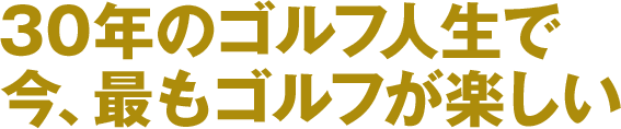 30年のゴルフ人生で今、最もゴルフが楽しい