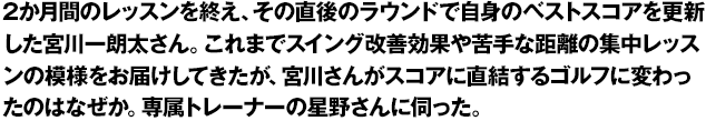 2か月間のレッスンを終え、その直後のラウンドで自身のベストスコアを更新した宮川一朗太さん。これまでスイング改善効果や苦手な距離の集中レッスンの模様をお届けしてきたが、宮川さんがスコアに直結するゴルフに変わったのはなぜか。専属トレーナーの星野さんに伺った。